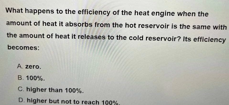 What happens to the efficiency of the heat engine when the
amount of heat it absorbs from the hot reservoir is the same with
the amount of heat it releases to the cold reservoir? Its efficiency
becomes:
A. zero.
B. 100%.
C. higher than 100%.
D. higher but not to reach 100%.
