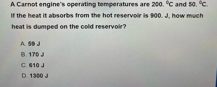 A Carnot engine's operating temperatures are 200. °C and 50. °C.
If the heat it absorbs from the hot reservoir is 900. J, how much
heat is dumped on the cold reservoir?
A. 59 J
B. 170 J
C. 610 J
D. 1300 J
