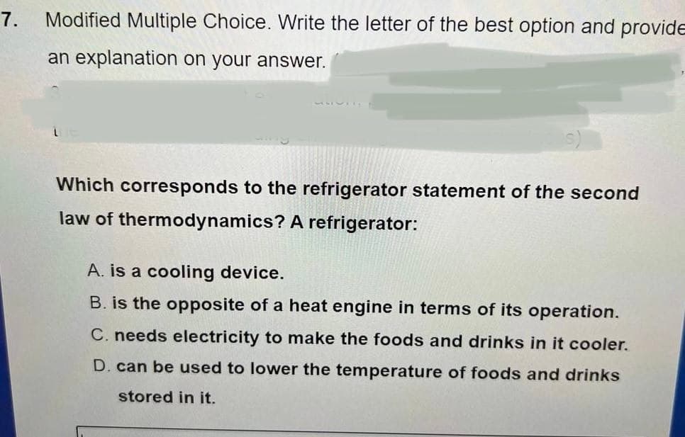 7. Modified Multiple Choice. Write the letter of the best option and provide
an explanation on your answer.
50755.
Which corresponds to the refrigerator statement of the second
law of thermodynamics? A refrigerator:
A. is a cooling device.
B. is the opposite of a heat engine in terms of its operation.
C. needs electricity to make the foods and drinks in it cooler.
D. can be used to lower the temperature of foods and drinks
stored in it.
