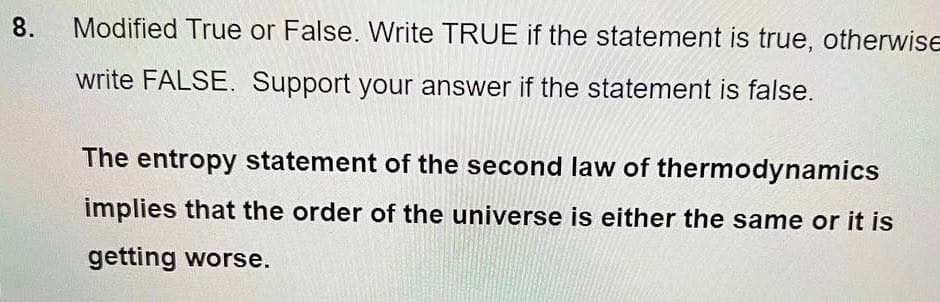 8.
Modified True or False. Write TRUE if the statement is true, otherwise
write FALSE. Support your answer if the statement is false.
The entropy statement of the second law of thermodynamics
implies that the order of the universe is either the same or it is
getting worse.
