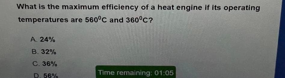 What is the maximum efficiency of a heat engine if its operating
temperatures are 560°C and 360°C?
А. 24%
В. 32%
C. 36%
D. 56%
Time remaining: 01:05

