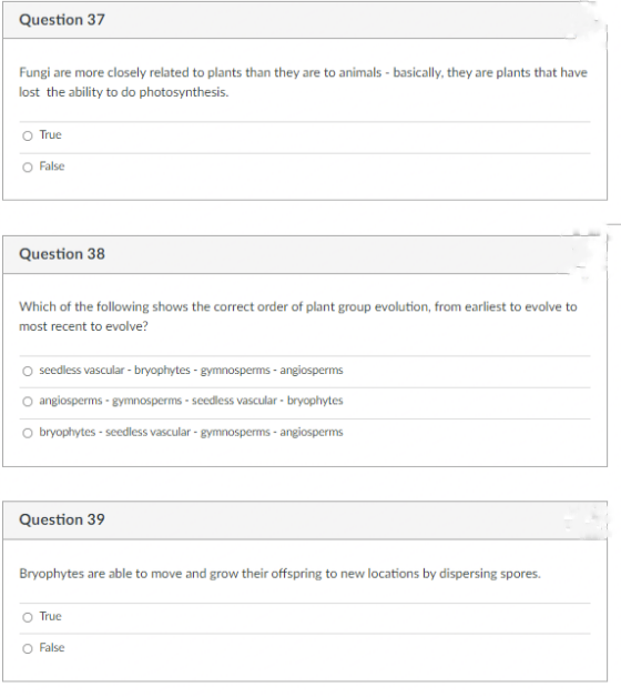 Question 37
Fungi are more closely related to plants than they are to animals - basically, they are plants that have
lost the ability to do photosynthesis.
O True
O False
Question 38
Which of the following shows the correct order of plant group evolution, from earliest to evolve to
most recent to evolve?
seedless vascular - bryophytes - gymnosperms - angiosperms
O angiosperms - gymnosperms - seedless vascular - bryophytes
O bryophytes - seedless vascular - gymnosperms - angiosperms
Question 39
Bryophytes are able to move and grow their offspring to new locations by dispersing spores.
True
O False
