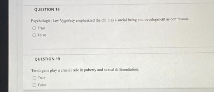 QUESTION 18
Psychologist Lev Vygotksy emphasized the child as a social being and development as continuous.
O True
O False
QUESTION 19
Teratogens play a crucial role in puberty and sexual differentiation.
O True
O False
