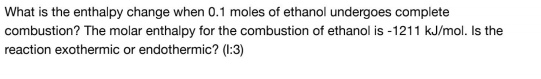 What is the enthalpy change when 0.1 moles of ethanol undergoes complete
combustion? The molar enthalpy for the combustion of ethanol is -1211 kJ/mol. Is the
reaction exothermic or endothermic? (1:3)
