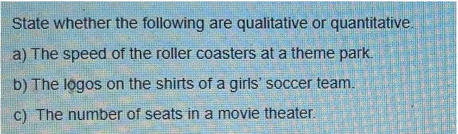 State whether the following are qualitative or quantitative.
a) The speed of the roller coasters at a theme park.
b) The logos on the shirts of a girls' soccer team.
c) The number of seats in a movie theater.