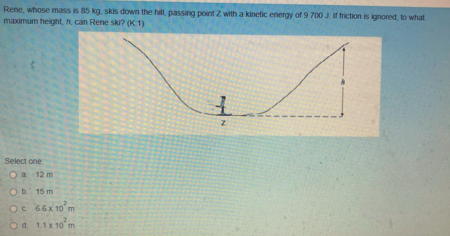 Rene, whose mass is 85 kg, skis down the hill, passing point Z with a kinetic energy of 9 700 J. If friction is ignored, to what
maximum height, h, can Rene ski? (K:1)
Select one:
O a.
12 m
O b. 15 m
O c. 6.6 x 10²m
O d. 1.1 x 10²m