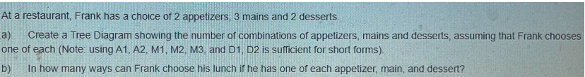 At a restaurant, Frank has a choice of 2 appetizers, 3 mains and 2 desserts.
a) Create a Tree Diagram showing the number of combinations of appetizers, mains and desserts, assuming that Frank chooses
one of each (Note: using A1, A2, M1, M2, M3, and D1, D2 is sufficient for short forms).
b) In how many ways can Frank choose his lunch if he has one of each appetizer, main, and dessert?