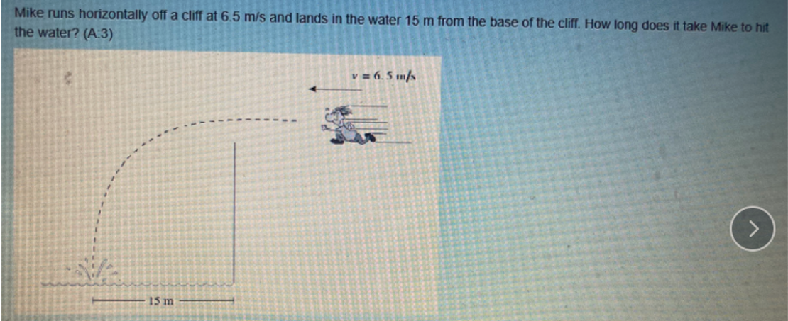 Mike runs horizontally off a cliff at 6.5 m/s and lands in the water 15 m from the base of the cliff. How long does it take Mike to hit
the water? (A:3)
v = 6.5 m/s
15 m