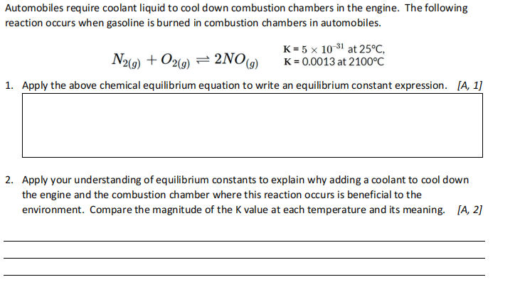 Automobiles require coolant liquid to cool down combustion chambers in the engine. The following
reaction occurs when gasoline is burned in combustion chambers in automobiles.
N2(9) + O29) = 2NO)
K = 5 x 10 31 at 25°C,
K = 0.0013 at 2100°C
1. Apply the above chemical equilibrium equation to write an equilibrium constant expression. [A, 1]
2. Apply your understanding of equilibrium constants to explain why adding a coolant to cool down
the engine and the combustion chamber where this reaction occurs is beneficial to the
environment. Compare the magnitude of the K value at each temperature and its meaning. [A, 2]
