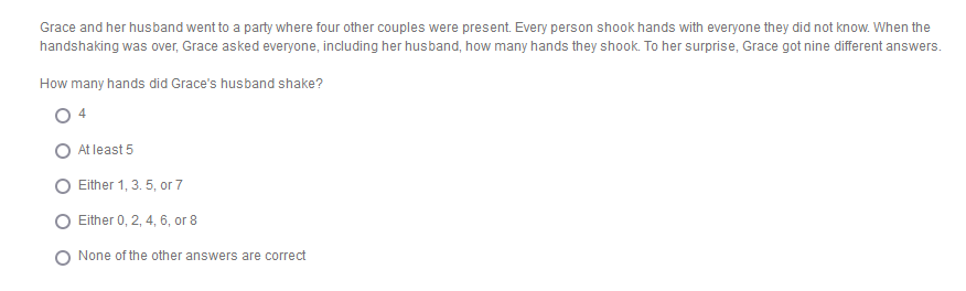 Grace and her husband went to a party where four other couples were present. Every person shook hands with everyone they did not know. When the
handshaking was over, Grace asked everyone, including her husband, how many hands they shook. To her surprise, Grace got nine different answers.
How many hands did Grace's husband shake?
At least 5
Either 1, 3. 5, or 7
Either 0, 2, 4, 6, or 8
None of the other answers are correct
