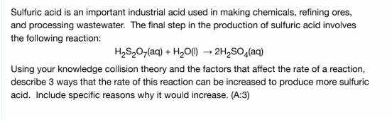 Sulfuric acid is an important industrial acid used in making chemicals, refining ores,
and processing wastewater. The final step in the production of sulfuric acid involves
the following reaction:
H2S,07(aq) + H2O() → 2H,SO,(aq)
Using your knowledge collision theory and the factors that affect the rate of a reaction,
describe 3 ways that the rate of this reaction can be increased to produce more sulfuric
acid. Include specific reasons why it would increase. (A:3)
