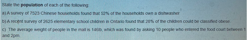 State the population of each of the following:
a) A survey of 7523 Chinese households found that 52% of the households own a dishwasher
b) A recent survey of 2625 elementary school children in Ontario found that 28% of the children could be classified obese.
c) The average weight of people in the mall is 146lb, which was found by asking 10 people who entered the food court between 1
and 2pm.