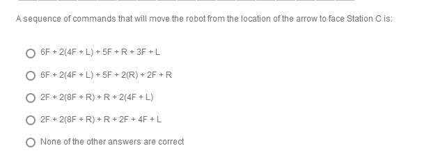 A sequence of commands that will move the robot from the location of the arrow to face Station Cis:
6F + 2(4F + L) + 5F + R+ 3F + L
6F + 2(4F + L) + 5F + 2(R) + 2F + R
2F + 2(8F + R) + R + 2(4F + L)
2F + 2(8F + R) +R+ 2F + 4F + L
O None of the other answers are correct
