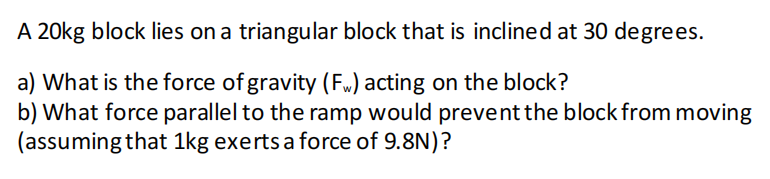 A 20kg block lies on a triangular block that is inclined at 30 degrees.
a) What is the force of gravity (Fw) acting on the block?
b) What force parallel to the ramp would prevent the block from moving
(assuming that 1kg exerts a force of 9.8N)?
