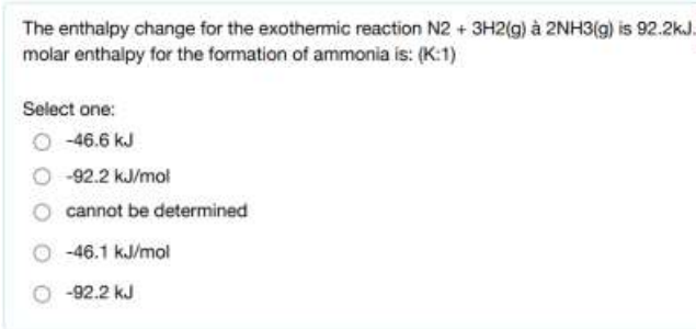 The enthalpy change for the exothermic reaction N2 + 3H2(g) à 2NH3(g) is 92.2kJ.
molar enthalpy for the formation of ammonia is: (K:1)
Select one:
-46.6 kJ
-92.2 kJ/mol
cannot be determined
O 46.1 kJ/mol
O -92.2 kJ
