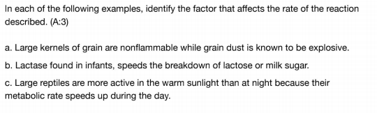 In each of the following examples, identify the factor that affects the rate of the reaction
described. (A:3)
a. Large kernels of grain are nonflammable while grain dust is known to be explosive.
b. Lactase found in infants, speeds the breakdown of lactose or milk sugar.
c. Large reptiles are more active in the warm sunlight than at night because their
metabolic rate speeds up during the day.
