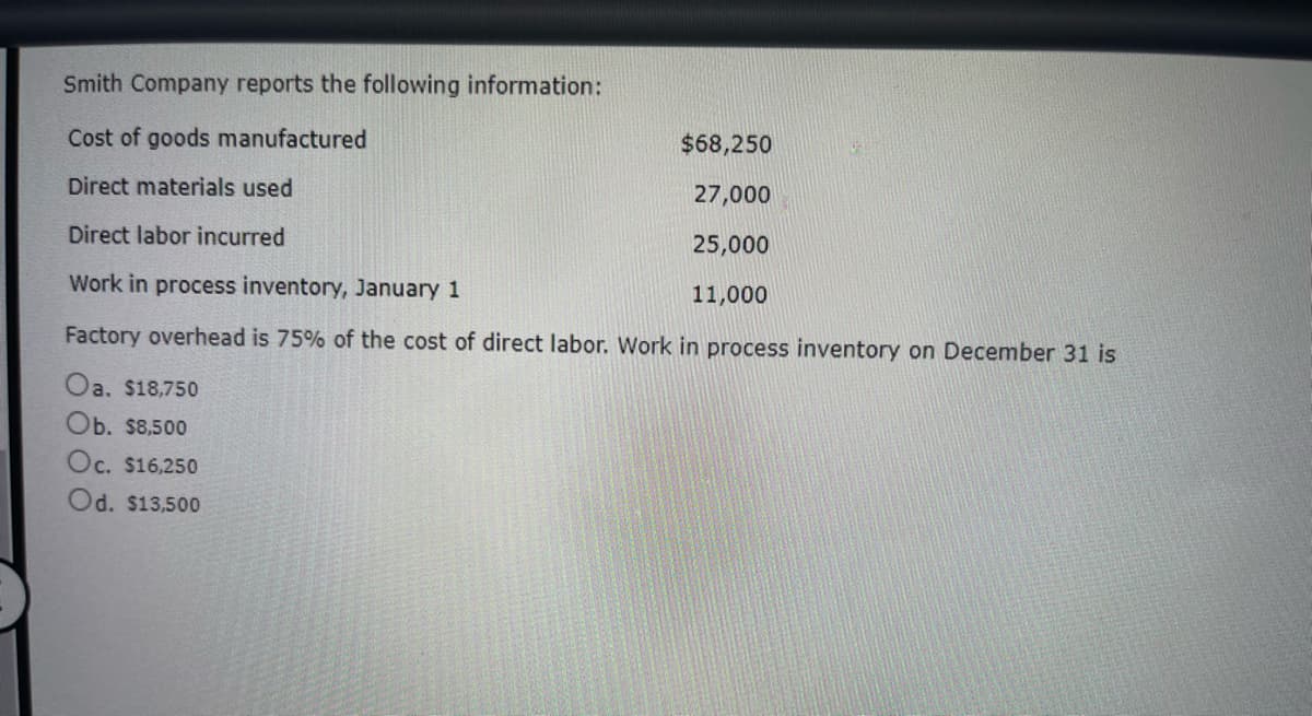 Smith Company reports the following information:
Cost of goods manufactured
Direct materials used
Direct labor incurred
Work in process inventory, January 1
Factory overhead is 75% of the cost of direct labor. Work in process inventory on December 31 is
Oa. $18,750
Ob. $8,500
Oc. $16,250
Od. $13,500
$68,250
27,000
25,000
11,000