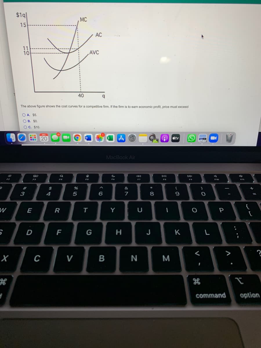$1q
MC
15
AC
11
10
AVC
40
q
The above figure shows the cost curves for a competitive firm. If the firm is to earn economic profit, price must exceed
O A. $5
ОВ. $0.
OC. $10.
20
étv
MacBook Air
S0
DII
DD
F3
F4
F5
F9
23
2$
&
*
3
4
5
6
7
8
{
[
E
R
Y
P
D
F
G
H
J
K
L
>
с
V
N
command
option
レレ
.. .-
V
* 0O
B
