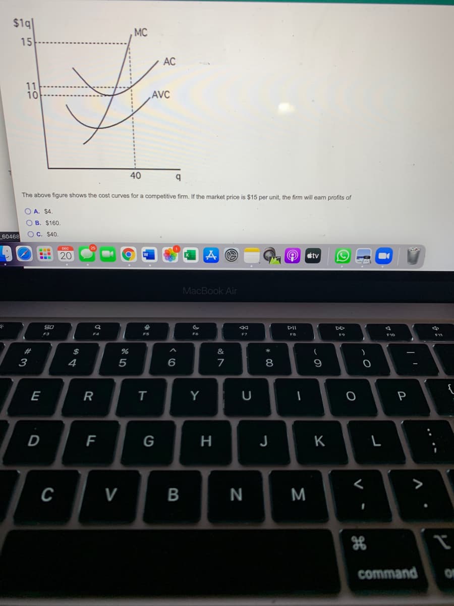 $1q1
, MC
15
AC
11
10
AVC
40
The above figure shows the cost curves for a competitive firm. If the market price is $15 per unit, the firm will earn profits of
O A. $4.
O B. $160.
OC. $40.
60468
20
tv
MacBook Air
80
DII
F3
F4
F6
F10
2#
$
&
3
4
5
6
8
9
E
T
Y
P
G
H
J
K
C
V
command
.. .-
* 00
B
R
