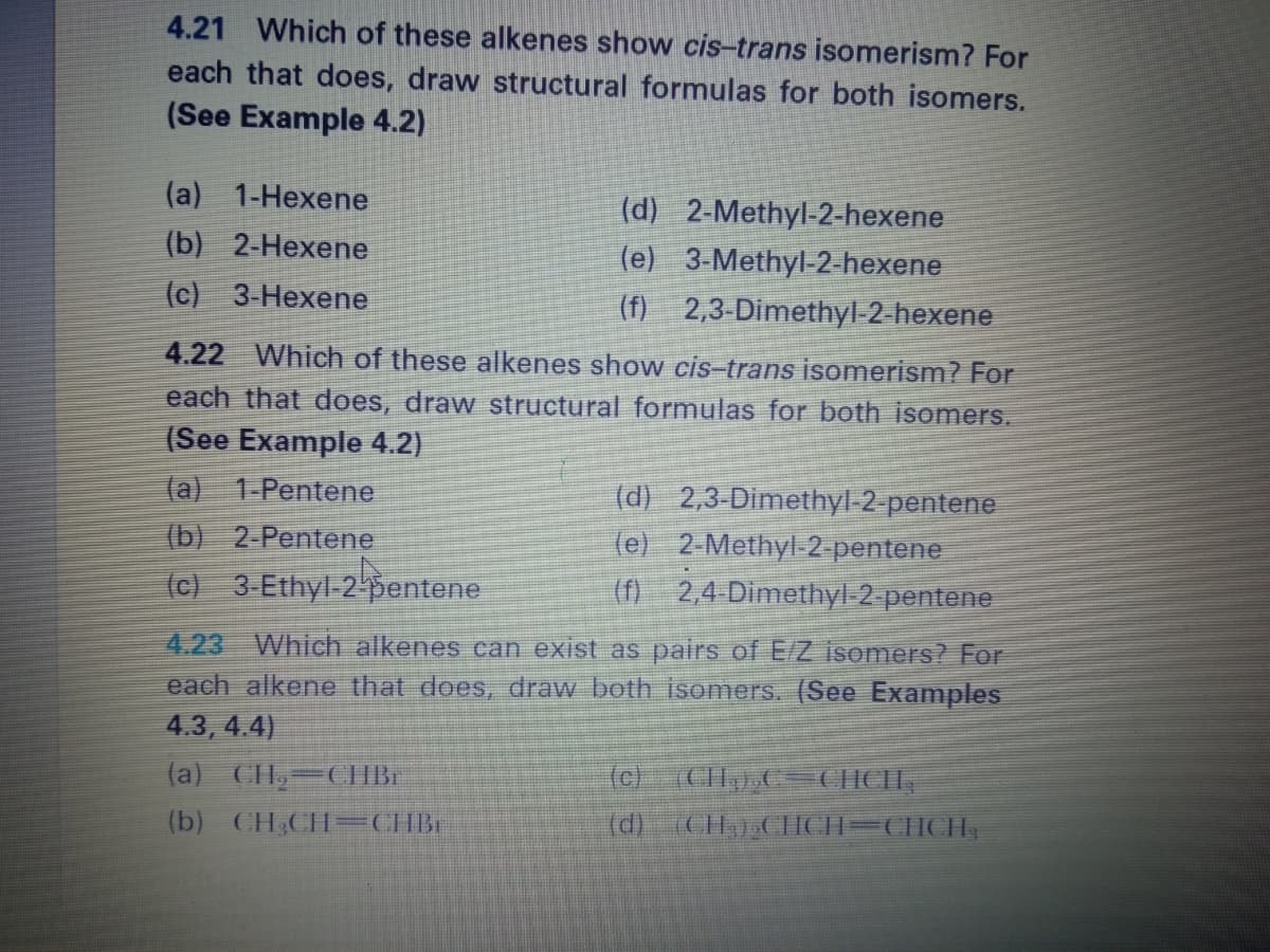 4.21 Which of these alkenes show cis-trans isomerism? For
each that does, draw structural formulas for both isomers.
(See Example 4.2)
(a) 1-Hexene
(d) 2-Methyl-2-hexene
(e) 3-Methyl-2- hexene
2,3-Dimethyl-2-hexene
4.22 Which of these alkenes show cis-trans isomerism? For
each that does, draw structural formulas for both isomers.
(b) 2-Hexene
(c) 3-Hexene
(f)
(See Example 4.2)
(a) 1-Pentene
(d) 2,3-Dimethyl-2-pentene
(e) 2-Methyl-2-pentene
(f) 2,4 Dimethyl 2 pentene
(b) 2 Pentene
(c) 3-Ethyl 2 pentene
4.23 Which alkenes can exist as pairs of E/Z isomers? For
each alkene that does, draw both isomers. (See Examples
4.3, 4.4)
(a) CIH, CHBI
(c) (CIH,),C=CHCH,
(d) (CH).CHCH=CHCH,
(b) CH,CH-CHBr
