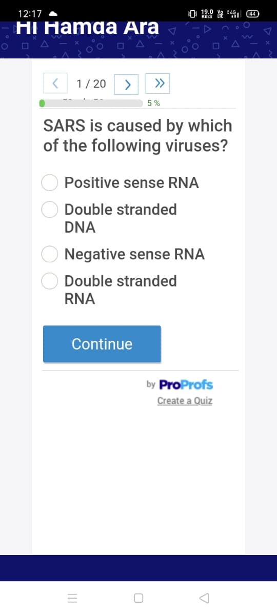12:17 A
0 19,0 YA 491 44
HI Hamda Ara
1/ 20
>
>>
5 %
SARS is caused by which
of the following viruses?
Positive sense RNA
Double stranded
DNA
Negative sense RNA
Double stranded
RNA
Continue
by ProProfs
Create a Quiz
