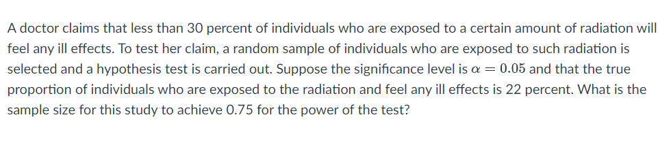 A doctor claims that less than 30 percent of individuals who are exposed to a certain amount of radiation will
feel any ill effects. To test her claim, a random sample of individuals who are exposed to such radiation is
selected and a hypothesis test is carried out. Suppose the significance level is a = 0.05 and that the true
proportion of individuals who are exposed to the radiation and feel any ill effects is 22 percent. What is the
sample size for this study to achieve 0.75 for the power of the test?