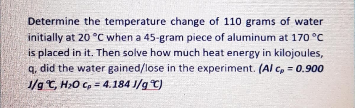 Determine the temperature change of 110 grams of water
initially at 20 °C when a 45-gram piece of aluminum at 170 °C
is placed in it. Then solve how much heat energy in kilojoules,
q, did the water gained/lose in the experiment. (Al cp = 0.900
J/g C, H20 cp = 4.184 J/g C)
