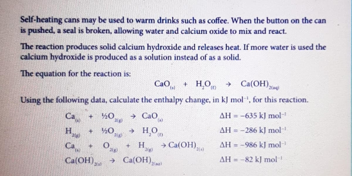 Self-heating cans may be used to warm drinks such as coffee. When the button on the can
is pushed, a seal is broken, allowing water and calcium oxide to mix and react.
The reaction produces solid calcium hydroxide and releases heat. If more water is used the
calcium hydroxide is produced as a solution instead of as a solid.
The equation for the reaction is:
CaO, + H,O → Ca(OH),
2(aq)
Using the following data, calculate the enthalpy change, in kJ mol', for this reaction.
Са +
→ CaO
AH = -635 kJ mol
2(R)
(s)
→ H,O
AH = -286 kJ mol-
210
> Ca(ОН),.
AH = -986 kJ mol
Са +
Ca(OH)
H.
2g)
→ Ca(OH))
AH =
-82 kJ mol!
