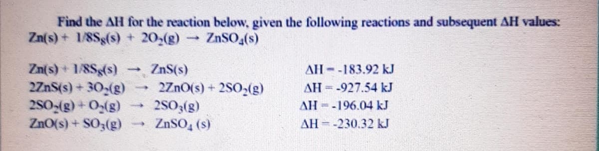 Find the AH for the reaction below, given the following reactions and subsequent AH values:
Zn(s) + 1/8Sg(s) + 20,(g)
ZnSO,(s)
Zn(s) + 1/8Sg(s)
2ZnS(s) + 30,(g)
280-(g) + O(g)
ZnO(s) + SO3(g)
ZnS(s)
2ZnO(s) + 2S0,(g)
2503(g)
ZnSO, (s)
AH -183.92 kJ
AH -927.54 kJ
AH=-196.04 kJ
AH -230.32 kJ
