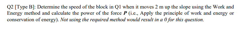 Q2 [Type B]: Determine the speed of the block in Q1 when it moves 2 m up the slope using the Work and
Energy method and calculate the power of the force P (i.e., Apply the principle of work and energy or
conservation of energy). Not using the required method would result in a 0 for this question.