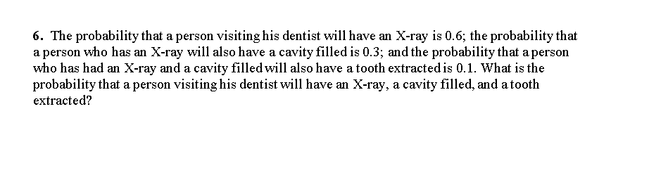 6. The probability that a person visiting his dentist will have an X-ray is 0.6; the probability that
a person who has an X-ray will also have a cavity filled is 0.3; and the probability that a person
who has had an X-ray and a cavity filled will also have a tooth extracted is 0.1. What is the
probability that a person visiting his dentist will have an X-ray, a cavity filled, and a tooth
extracted?
