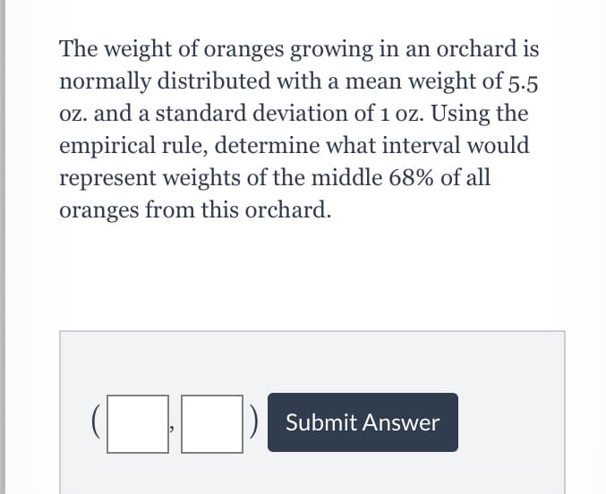 The weight of oranges growing in an orchard is
normally distributed with a mean weight of 5.5
oz. and a standard deviation of 1 oz. Using the
empirical rule, determine what interval would
represent weights of the middle 68% of all
oranges from this orchard.
Submit Answer

