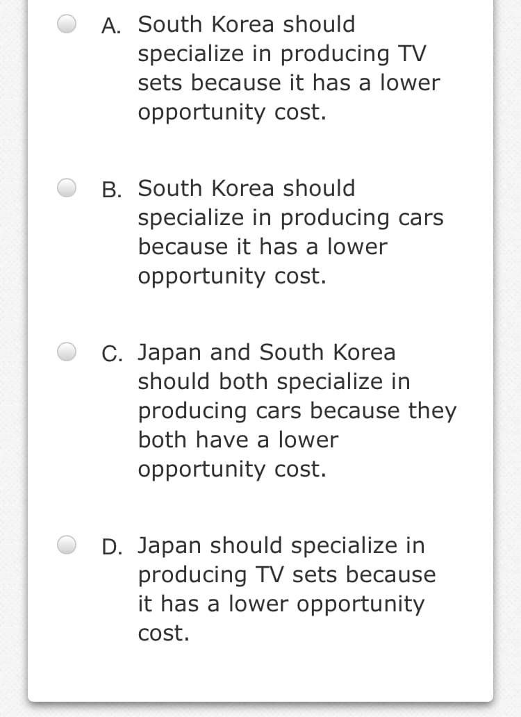 A. South Korea should
specialize in producing TV
sets because it has a lower
opportunity cost.
B. South Korea should
specialize in producing cars
because it has a lower
opportunity cost.
C. Japan and South Korea
should both specialize in
producing cars because they
both have a lower
opportunity cost.
D. Japan should specialize in
producing TV sets because
it has a lower opportunity
cost.
