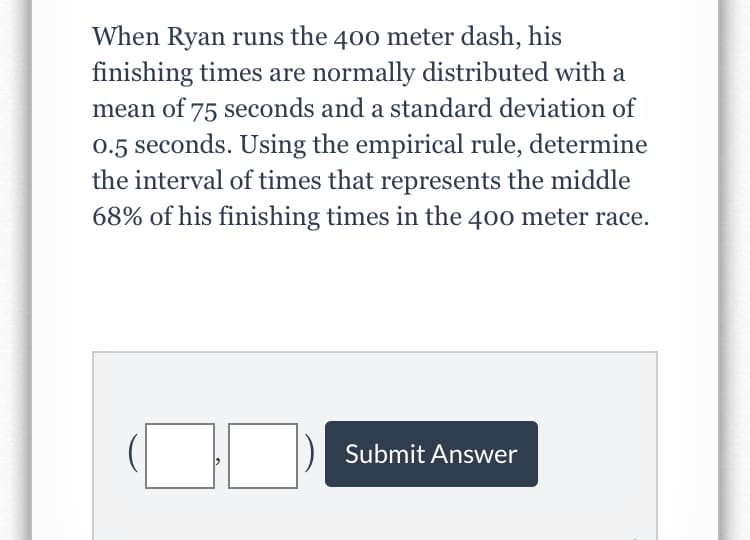 When Ryan runs the 400 meter dash, his
finishing times are normally distributed with a
mean of 75 seconds and a standard deviation of
0.5 seconds. Using the empirical rule, determine
the interval of times that represents the middle
68% of his finishing times in the 400 meter race.
Submit Answer
