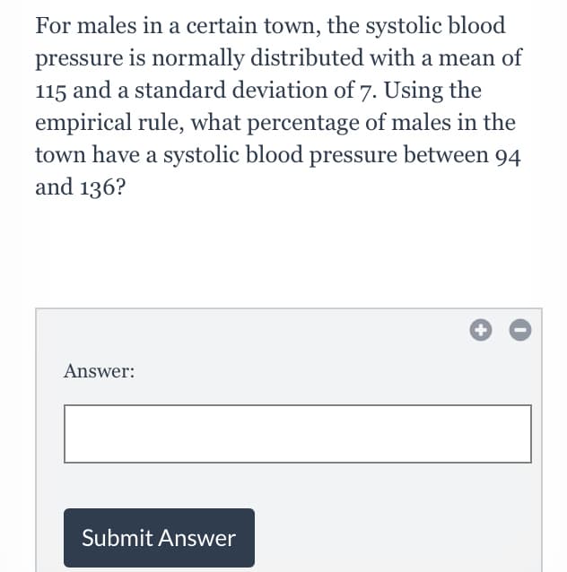 For males in a certain town, the systolic blood
pressure is normally distributed with a mean of
115 and a standard deviation of 7. Using the
empirical rule, what percentage of males in the
town have a systolic blood pressure between 94
and 136?
Answer:
Submit Answer
