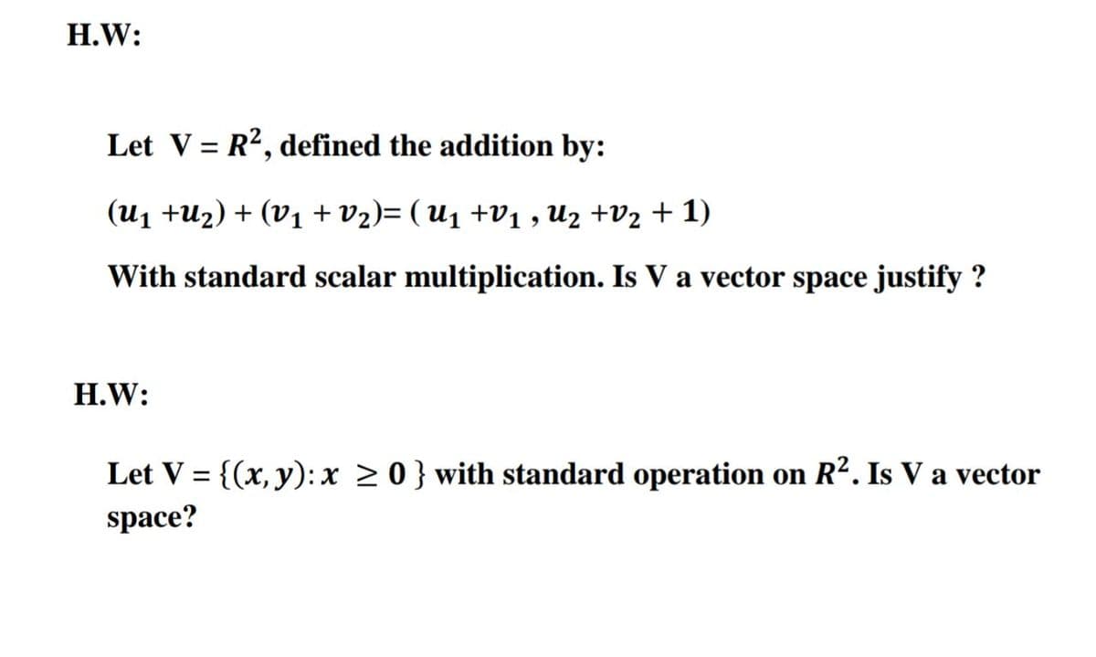 H.W:
Let V = R?, defined the addition by:
%3D
(U1 +U2) + (V1 + vz)= ( U1 +V1 , U2 +V2 + 1)
With standard scalar multiplication. Is V a vector space justify ?
H.W:
Let V = {(x, y): x > 0} with standard operation on R². Is V a vector
space?
