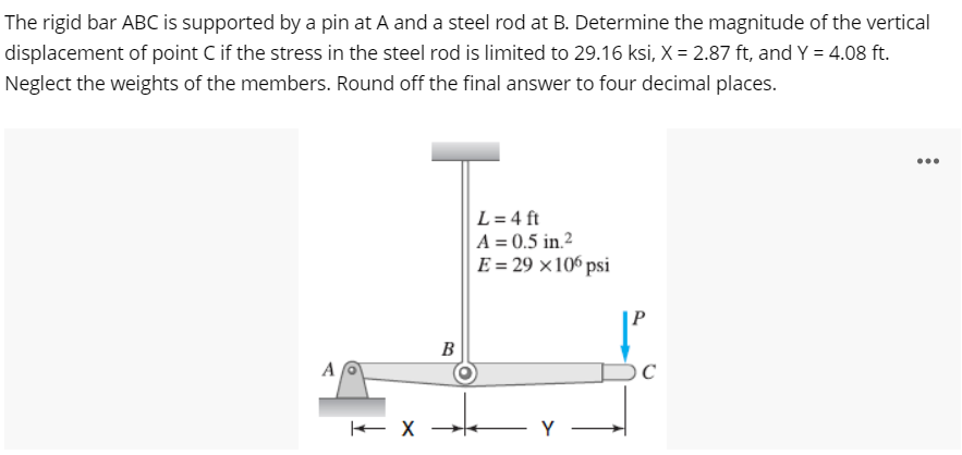 The rigid bar ABC is supported by a pin at A and a steel rod at B. Determine the magnitude of the vertical
displacement of point C if the stress in the steel rod is limited to 29.16 ksi, X = 2.87 ft, and Y = 4.08 ft.
Neglect the weights of the members. Round off the final answer to four decimal places.
...
L = 4 ft
A = 0.5 in.²
E = 29 ×106 psi
B
A
Y -
