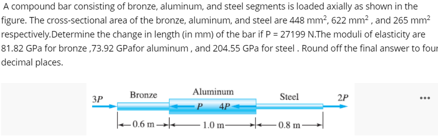 A compound bar consisting of bronze, aluminum, and steel segments is loaded axially as shown in the
figure. The cross-sectional area of the bronze, aluminum, and steel are 448 mm², 622 mm² , and 265 mm?
respectively.Determine the change in length (in mm) of the bar if P = 27199 N.The moduli of elasticity are
81.82 GPa for bronze ,73.92 GPafor aluminum , and 204.55 GPa for steel . Round off the final answer to four
decimal places.
Bronze
Aluminum
3P
Steel
2P
...
P
4P
0.6 m→–1.0 m-
He-0.8 m -
