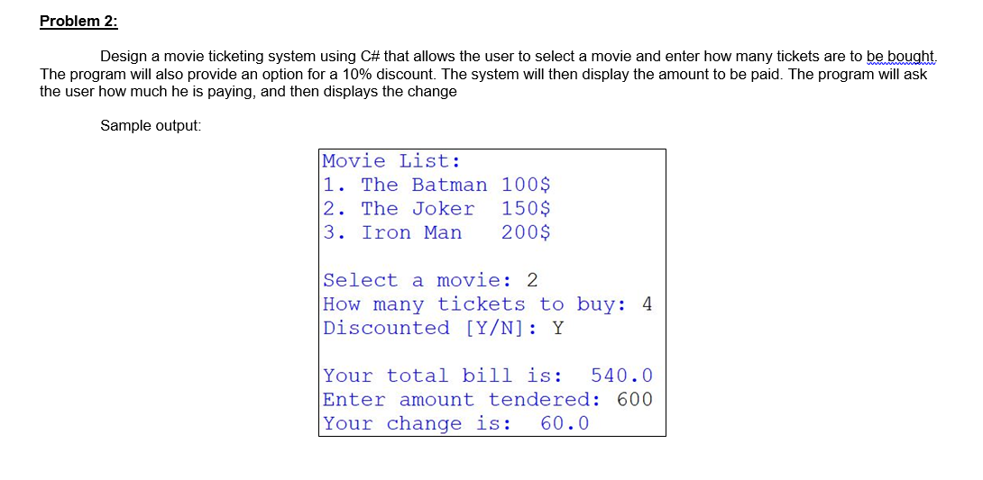 Problem 2:
Design a movie ticketing system using C# that allows the user to select a movie and enter how many tickets are to be bought.
The program will also provide an option for a 10% discount. The system will then display the amount to be paid. The program will ask
the user how much he is paying, and then displays the change
Sample output:
Movie List:
1. The Batman
100$
2. The Joker 150$
3. Iron Man. 200$
Select a movie: 2
How many tickets to buy: 4
Discounted [Y/N]: Y
Your total bill is: 540.0
Enter amount tendered: 600
Your change is: 60.0