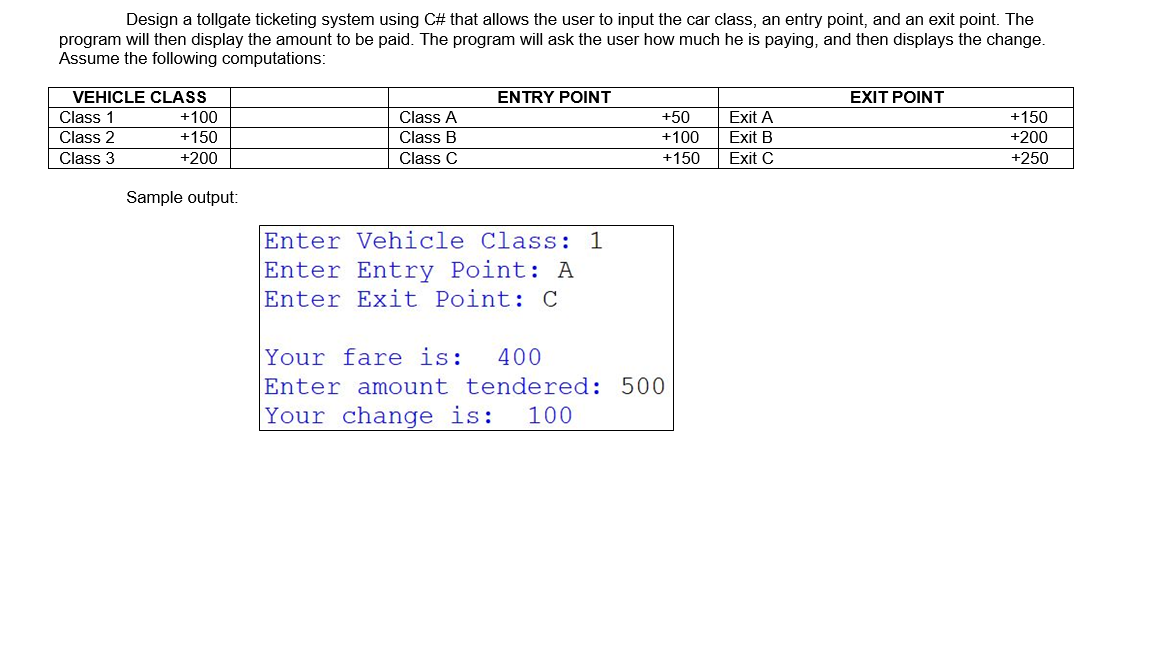 Design a tollgate ticketing system using C# that allows the user to input the car class, an entry point, and an exit point. The
program will then display the amount to be paid. The program will ask the user how much he is paying, and then displays the change.
Assume the following computations:
VEHICLE CLASS
Class 1
Class 2
Class 3
+100
+150
+200
Sample output:
Class A
Class B
Class C
ENTRY POINT
Enter Vehicle Class: 1
Enter Entry Point: A
Enter Exit Point: C
+50
+100
+150
Your fare is: 400
Enter amount tendered: 500
Your change is: 100
Exit A
Exit B
Exit C
EXIT POINT
+150
+200
+250