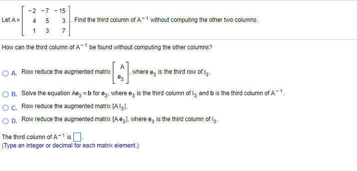 -2 -7 - 15
Find the third column of A-1 without computing the other two columns.
Let A =
4
1
7
How can the third column of A-1 be found without computing the other columns?
A
A. Row reduce the augmented matrix
where e, is the third row of I3.
O B. Solve the equation Ae, = b for eg, where e, is the third column of lz and b is the third column of A-1.
O c. Row reduce the augmented matrix [A131.
O D. Row reduce the augmented matrix [A e,1, where e, is the third column of lg.
The third column of A-1 is
(Type an integer or decimal for each matrix element.)
3.
