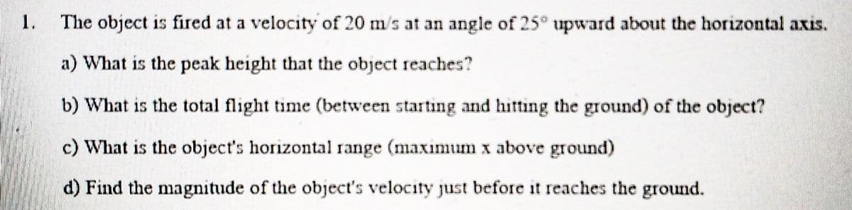 1.
The object is fired at a velocity of 20 m/s at an angle of 25° upward about the horizontal axis.
a) What is the peak height that the object reaches?
b) What is the total flight time (between starting and hitting the ground) of the object?
c) What is the object's horizontal range (maximum x above ground)
d) Find the magnitude of the object's velocity just before it reaches the ground.
