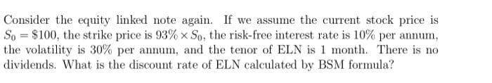 Consider the equity linked note again. If we assume the current stock price is
So = $100, the strike price is 93% x So, the risk-free interest rate is 10% per annum,
the volatility is 30% per annum, and the tenor of ELN is 1 month. There is no
dividends. What is the discount rate of ELN calculated by BSM formula?
