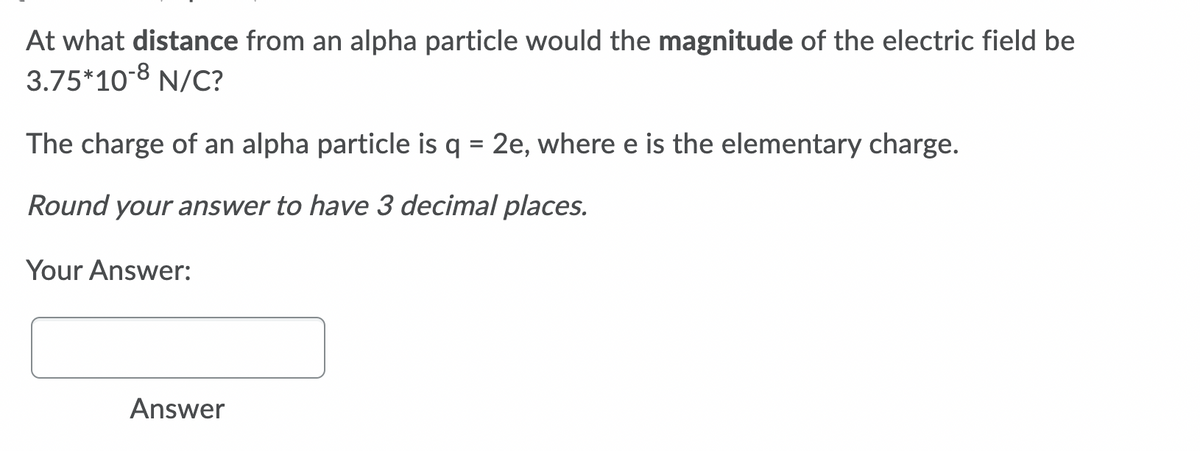 At what distance from an alpha particle would the magnitude of the electric field be
3.75*10-8 N/C?
The charge of an alpha particle is q = 2e, where e is the elementary charge.
%D
Round your answer to have 3 decimal places.
Your Answer:
Answer
