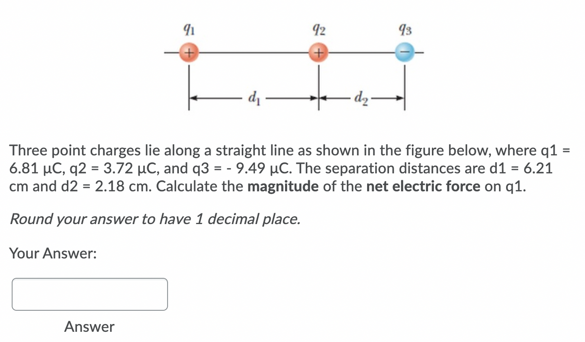92
93
di
– dz-
Three point charges lie along a straight line as shown in the figure below, where q1 =
6.81 µC, q2 = 3.72 µC, and q3 = - 9.49 µC. The separation distances are d1 = 6.21
cm and d2 = 2.18 cm. Calculate the magnitude of the net electric force on q1.
%3D
%3D
Round your answer to have 1 decimal place.
Your Answer:
Answer
