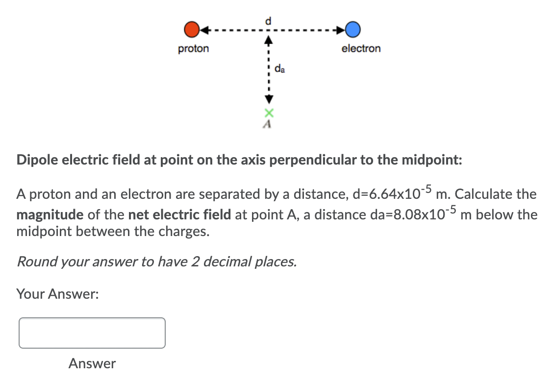 d
proton
electron
da
Dipole electric field at point on the axis perpendicular to the midpoint:
A proton and an electron are separated by a distance, d=6.64x10-5 m. Calculate the
magnitude of the net electric field at point A, a distance da=8.08x10-5 m below the
midpoint between the charges.
Round your answer to have 2 decimal places.
Your Answer:
Answer
