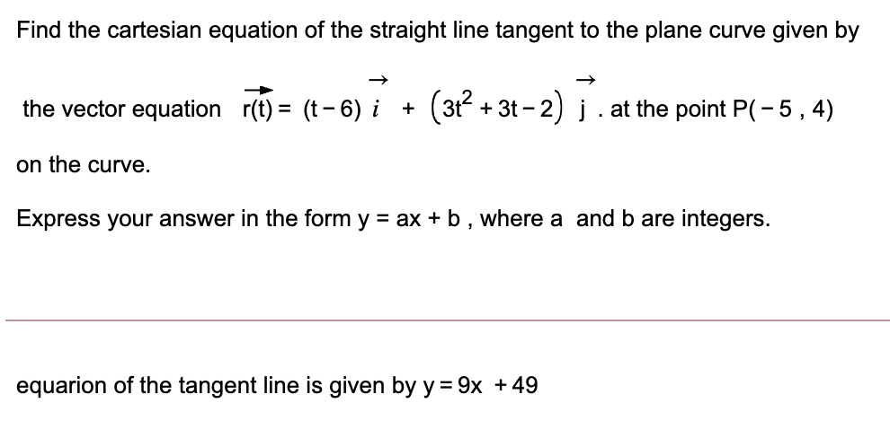 Find the cartesian equation of the straight line tangent to the plane curve given by
the vector equation r(t) = (t- 6) i +
+ 3t - 2) į. at the point P(-5,4)
on the curve.
Express your answer in the form y = ax + b , where a and b are integers.
equarion of the tangent line is given by y = 9x + 49
