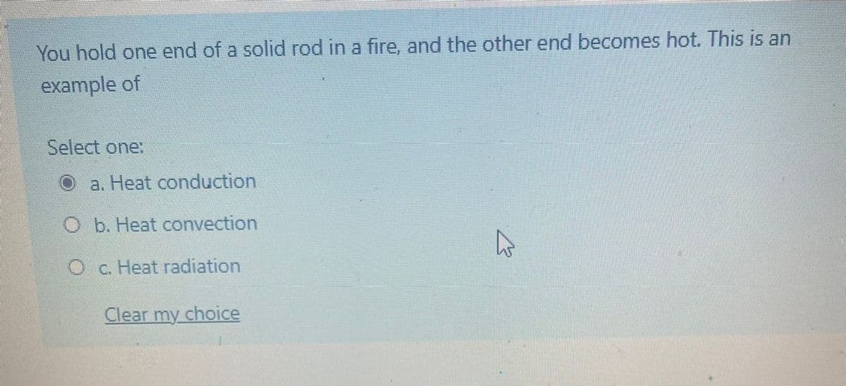 You hold one end of a solid rod in a fire, and the other end becomes hot. This is an
example of
Select one:
a. Heat conduction
O b. Heat convection
O c. Heat radiation
Clear my choice
