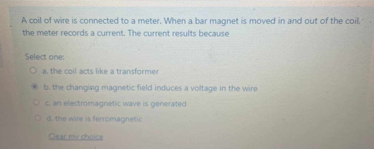 A coil of wire is connected to a meter. When a bar magnet is moved in and out of the coil,
the meter records a current. The current results because
Select one:
a. the coil acts like a transformer
O b. the changing magnetic field induces a voltage in the wire
O c an electromagnetic wave is generated
Od. the wire is ferromagnetic
Clear my choice
