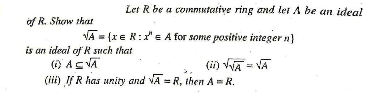 Let R be a commutative ring and let A be an ideal
of R. Show that
VA = {x€ R:x" e A for some positive integer n}
is an ideal of R such that
(i) As VA
(ii) VA = VA
こ,
(iii) If R has unity and VA = R, then A = R.
%3D

